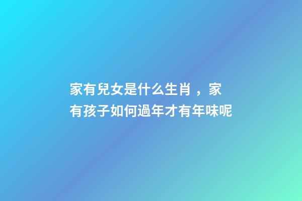家有兒女是什么生肖，家有孩子如何過年才有年味呢-第1張-觀點-玄機派